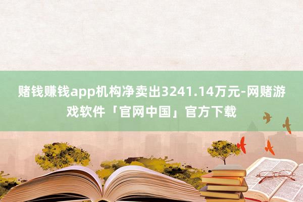 赌钱赚钱app机构净卖出3241.14万元-网赌游戏软件「官网中国」官方下载